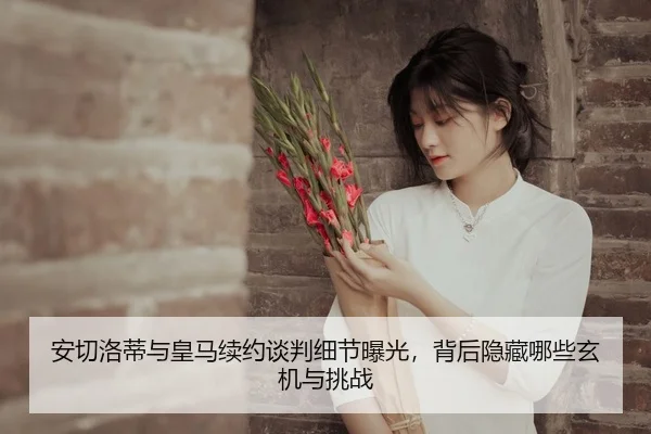 安切洛蒂与皇马续约谈判细节曝光，背后隐藏哪些玄机与挑战